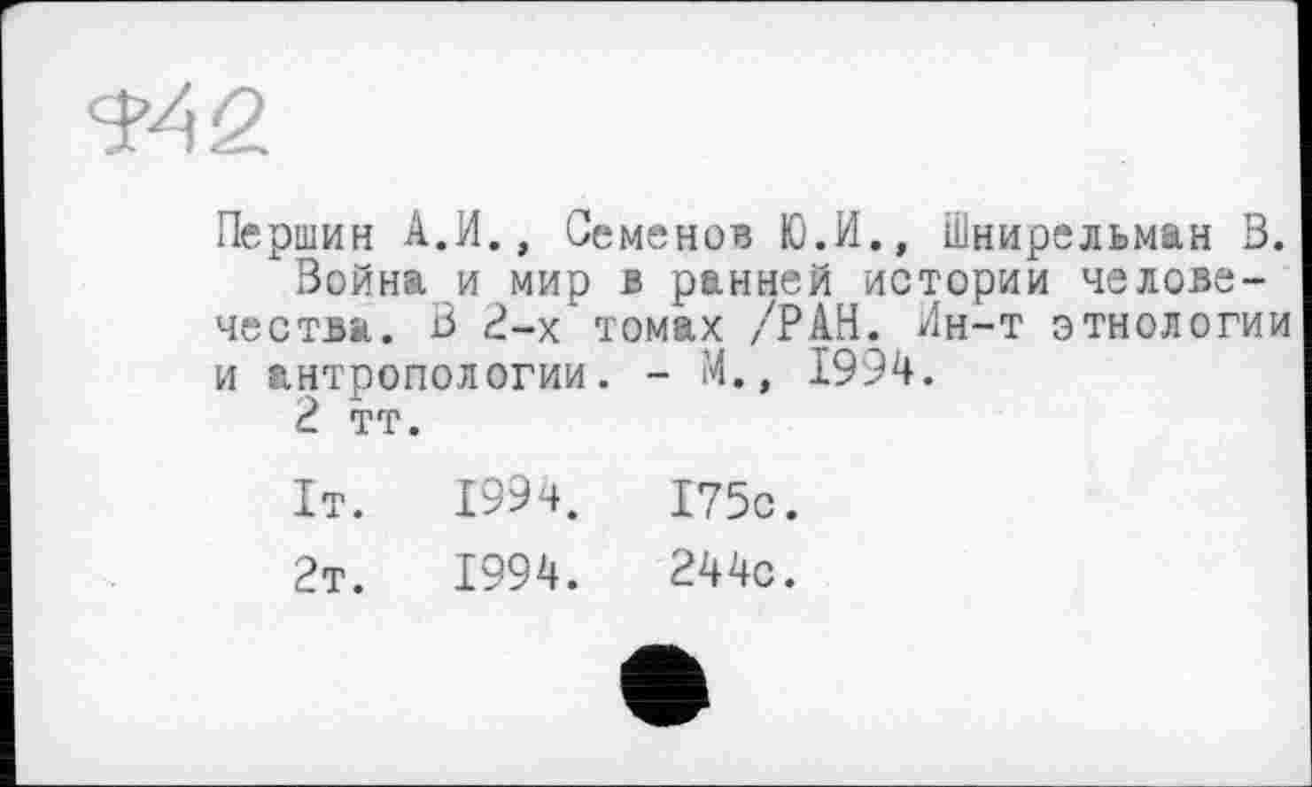 ﻿Першин А.И., Семенов Ю.И., Шнирельман 3.
Война и мир в ранней истории человечества. В 2-х томах /РАН. Ин-т этнологии и антропологии. - М., 1994.
2 тт.
1т.	1994.	175с.
2т.	1994.	244с.